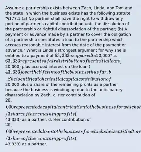 Assume a partnership exists between Zach, Linda, and Tom and the state in which the business exists has the following statute: "§177.1 (a) No partner shall have the right to withdraw any portion of partner's capital contribution until the dissolution of the partnership or rightful disassociation of the partner; (b) A payment or advance made by a partner to cover the obligation of a partnership constitutes a loan to the partnership which accrues reasonable interest from the date of the payment or advance." What is Linda's strongest argument for why she is entitled to a payment of 63,333 as opposed to50,000? a. 63,333 represents a fair distribution of her initial loan (20,000) plus accrued interest on the loan (43,333) over the lifetime of the business thus far. b. She is entitled to her initial capital contribution of20,000 plus a share of the remaining profits as a partner because the business is winding up due to the anticipatory disassociation by Zach. c. Her contribution of 20,000 represented a capital contribution to the business for which she is entitled to repayment in addition to a 1/3 share of the remaining profits (43,333) as a partner. d. Her contribution of 20,000 represented a loan to the business for which she is entitled to repayment in addition to a 1/3 share of the remaining profits (43,333) as a partner.