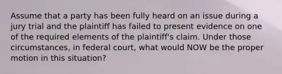 Assume that a party has been fully heard on an issue during a jury trial and the plaintiff has failed to present evidence on one of the required elements of the plaintiff's claim. Under those circumstances, in federal court, what would NOW be the proper motion in this situation?