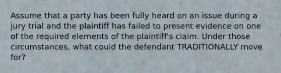 Assume that a party has been fully heard on an issue during a jury trial and the plaintiff has failed to present evidence on one of the required elements of the plaintiff's claim. Under those circumstances, what could the defendant TRADITIONALLY move for?