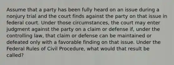 Assume that a party has been fully heard on an issue during a nonjury trial and the court finds against the party on that issue in federal court. Under those circumstances, the court may enter judgment against the party on a claim or defense if, under the controlling law, that claim or defense can be maintained or defeated only with a favorable finding on that issue. Under the Federal Rules of Civil Procedure, what would that result be called?