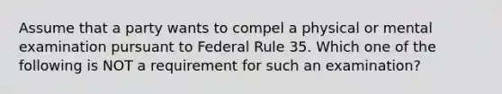 Assume that a party wants to compel a physical or mental examination pursuant to Federal Rule 35. Which one of the following is NOT a requirement for such an examination?