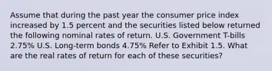 Assume that during the past year the consumer price index increased by 1.5 percent and the securities listed below returned the following nominal rates of return. U.S. Government T-bills 2.75% U.S. Long-term bonds 4.75% Refer to Exhibit 1.5. What are the real rates of return for each of these securities?