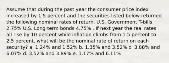 Assume that during the past year the consumer price index increased by 1.5 percent and the securities listed below returned the following nominal rates of return. U.S. Government T-bills 2.75% U.S. Long-term bonds 4.75% . If next year the real rates all rise by 10 percent while inflation climbs from 1.5 percent to 2.5 percent, what will be the nominal rate of return on each security? a. 1.24% and 1.52% b. 1.35% and 3.52% c. 3.88% and 6.07% d. 3.52% and 3.89% e. 1.17% and 6.11%