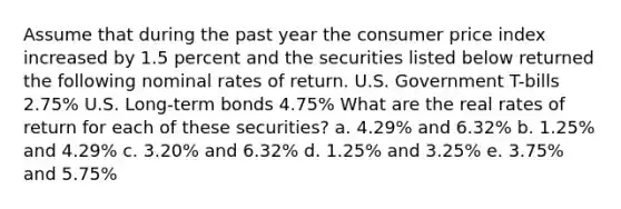 Assume that during the past year the consumer price index increased by 1.5 percent and the securities listed below returned the following nominal rates of return. U.S. Government T-bills 2.75% U.S. Long-term bonds 4.75% What are the real rates of return for each of these securities? a. 4.29% and 6.32% b. 1.25% and 4.29% c. 3.20% and 6.32% d. 1.25% and 3.25% e. 3.75% and 5.75%