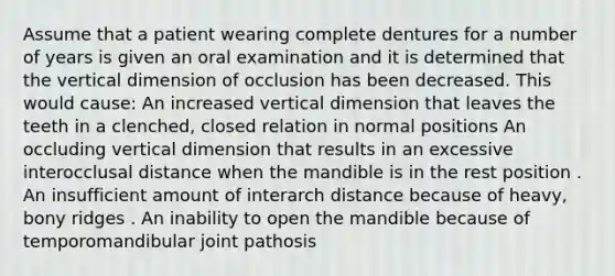 Assume that a patient wearing complete dentures for a number of years is given an oral examination and it is determined that the vertical dimension of occlusion has been decreased. This would cause: An increased vertical dimension that leaves the teeth in a clenched, closed relation in normal positions An occluding vertical dimension that results in an excessive interocclusal distance when the mandible is in the rest position . An insufficient amount of interarch distance because of heavy, bony ridges . An inability to open the mandible because of temporomandibular joint pathosis