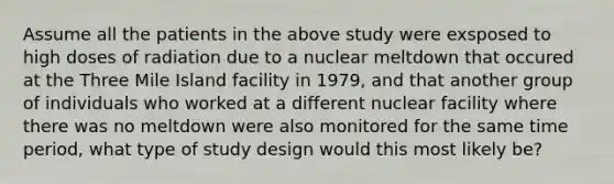 Assume all the patients in the above study were exsposed to high doses of radiation due to a nuclear meltdown that occured at the Three Mile Island facility in 1979, and that another group of individuals who worked at a different nuclear facility where there was no meltdown were also monitored for the same time period, what type of study design would this most likely be?