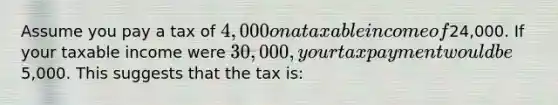 Assume you pay a tax of 4,000 on a taxable income of24,000. If your taxable income were 30,000, your tax payment would be5,000. This suggests that the tax is: