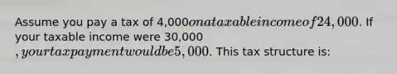 Assume you pay a tax of 4,000on a taxable income of 24,000. If your taxable income were 30,000, your tax payment would be 5,000. This tax structure is: