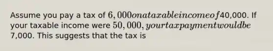 Assume you pay a tax of 6,000 on a taxable income of40,000. If your taxable income were 50,000, your tax payment would be7,000. This suggests that the tax is