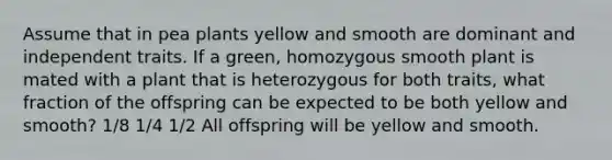 Assume that in pea plants yellow and smooth are dominant and independent traits. If a green, homozygous smooth plant is mated with a plant that is heterozygous for both traits, what fraction of the offspring can be expected to be both yellow and smooth? 1/8 1/4 1/2 All offspring will be yellow and smooth.