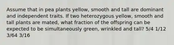 Assume that in pea plants yellow, smooth and tall are dominant and independent traits. If two heterozygous yellow, smooth and tall plants are mated, what fraction of the offspring can be expected to be simultaneously green, wrinkled and tall? 5/4 1/12 3/64 3/16