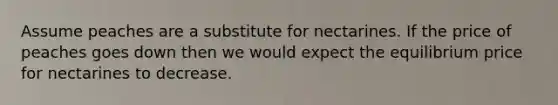 Assume peaches are a substitute for nectarines. If the price of peaches goes down then we would expect the equilibrium price for nectarines to decrease.