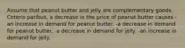 Assume that peanut butter and jelly are complementary goods. Ceteris paribus, a decrease in the price of peanut butter causes -an increase in demand for peanut butter. -a decrease in demand for peanut butter. -a decrease in demand for jelly. -an increase in demand for jelly.