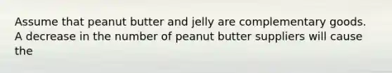 Assume that peanut butter and jelly are complementary goods. A decrease in the number of peanut butter suppliers will cause the