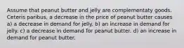 Assume that peanut butter and jelly are complementaty goods. Ceteris paribus, a decrease in the price of peanut butter causes a) a decrease in demand for jelly. b) an increase in demand for jelly. c) a decrease in demand for peanut butter. d) an increase in demand for peanut butter.