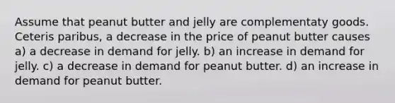 Assume that peanut butter and jelly are complementaty goods. Ceteris paribus, a decrease in the price of peanut butter causes a) a decrease in demand for jelly. b) an increase in demand for jelly. c) a decrease in demand for peanut butter. d) an increase in demand for peanut butter.