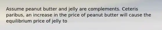 Assume peanut butter and jelly are complements. Ceteris paribus, an increase in the price of peanut butter will cause the equilibrium price of jelly to