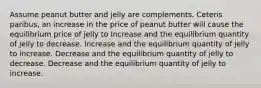 Assume peanut butter and jelly are complements. Ceteris paribus, an increase in the price of peanut butter will cause the equilibrium price of jelly to Increase and the equilibrium quantity of jelly to decrease. Increase and the equilibrium quantity of jelly to increase. Decrease and the equilibrium quantity of jelly to decrease. Decrease and the equilibrium quantity of jelly to increase.