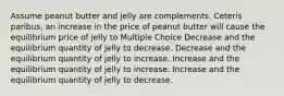 Assume peanut butter and jelly are complements. Ceteris paribus, an increase in the price of peanut butter will cause the equilibrium price of jelly to Multiple Choice Decrease and the equilibrium quantity of jelly to decrease. Decrease and the equilibrium quantity of jelly to increase. Increase and the equilibrium quantity of jelly to increase. Increase and the equilibrium quantity of jelly to decrease.