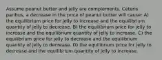 Assume peanut butter and jelly are complements. Ceteris paribus, a decrease in the price of peanut butter will cause: A) the equilibrium price for jelly to increase and the equilibrium quantity of jelly to decrease. B) the equilibrium price for jelly to increase and the equilibrium quantity of jelly to increase. C) the equilibrium price for jelly to decrease and the equilibrium quantity of jelly to decrease. D) the equilibrium price for jelly to decrease and the equilibrium quantity of jelly to increase.