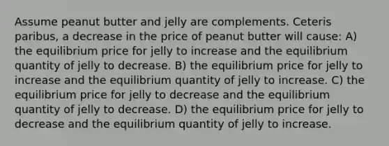 Assume peanut butter and jelly are complements. Ceteris paribus, a decrease in the price of peanut butter will cause: A) the equilibrium price for jelly to increase and the equilibrium quantity of jelly to decrease. B) the equilibrium price for jelly to increase and the equilibrium quantity of jelly to increase. C) the equilibrium price for jelly to decrease and the equilibrium quantity of jelly to decrease. D) the equilibrium price for jelly to decrease and the equilibrium quantity of jelly to increase.