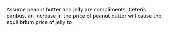 Assume peanut butter and jelly are compliments. Ceteris paribus, an increase in the price of peanut butter will cause the equilibrium price of jelly to