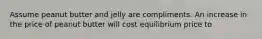 Assume peanut butter and jelly are compliments. An increase in the price of peanut butter will cost equilibrium price to