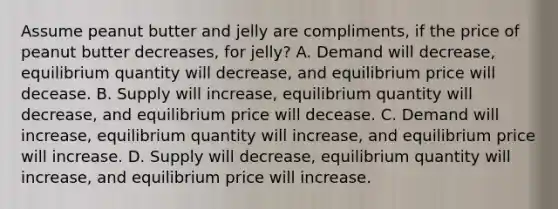 Assume peanut butter and jelly are compliments, if the price of peanut butter decreases, for jelly? A. Demand will decrease, equilibrium quantity will decrease, and equilibrium price will decease. B. Supply will increase, equilibrium quantity will decrease, and equilibrium price will decease. C. Demand will increase, equilibrium quantity will increase, and equilibrium price will increase. D. Supply will decrease, equilibrium quantity will increase, and equilibrium price will increase.