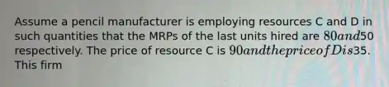 Assume a pencil manufacturer is employing resources C and D in such quantities that the MRPs of the last units hired are 80 and50 respectively. The price of resource C is 90 and the price of D is35. This firm