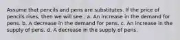 Assume that pencils and pens are substitutes. If the price of pencils rises, then we will see.. a. An increase in the demand for pens. b. A decrease in the demand for pens. c. An increase in the supply of pens. d. A decrease in the supply of pens.