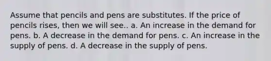 Assume that pencils and pens are substitutes. If the price of pencils rises, then we will see.. a. An increase in the demand for pens. b. A decrease in the demand for pens. c. An increase in the supply of pens. d. A decrease in the supply of pens.