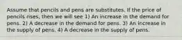 Assume that pencils and pens are substitutes. If the price of pencils rises, then we will see 1) An increase in the demand for pens. 2) A decrease in the demand for pens. 3) An increase in the supply of pens. 4) A decrease in the supply of pens.