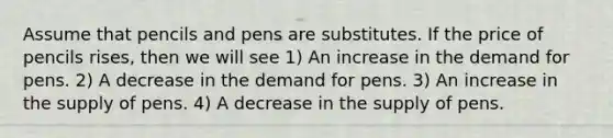 Assume that pencils and pens are substitutes. If the price of pencils rises, then we will see 1) An increase in the demand for pens. 2) A decrease in the demand for pens. 3) An increase in the supply of pens. 4) A decrease in the supply of pens.