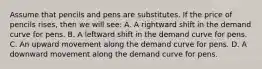 Assume that pencils and pens are substitutes. If the price of pencils rises, then we will see: A. A rightward shift in the demand curve for pens. B. A leftward shift in the demand curve for pens. C. An upward movement along the demand curve for pens. D. A downward movement along the demand curve for pens.