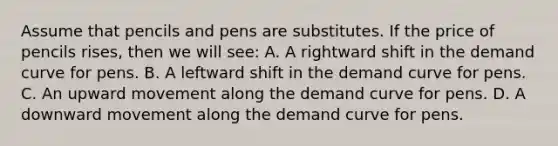 Assume that pencils and pens are substitutes. If the price of pencils rises, then we will see: A. A rightward shift in the demand curve for pens. B. A leftward shift in the demand curve for pens. C. An upward movement along the demand curve for pens. D. A downward movement along the demand curve for pens.