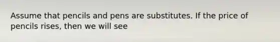 Assume that pencils and pens are substitutes. If the price of pencils rises, then we will see