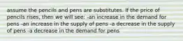 assume the pencils and pens are substitutes. If the price of pencils rises, then we will see: -an increase in the demand for pens -an increase in the supply of pens -a decrease in the supply of pens -a decrease in the demand for pens