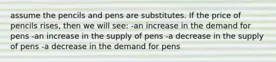 assume the pencils and pens are substitutes. If the price of pencils rises, then we will see: -an increase in the demand for pens -an increase in the supply of pens -a decrease in the supply of pens -a decrease in the demand for pens