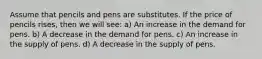 Assume that pencils and pens are substitutes. If the price of pencils rises, then we will see: a) An increase in the demand for pens. b) A decrease in the demand for pens. c) An increase in the supply of pens. d) A decrease in the supply of pens.