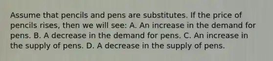 Assume that pencils and pens are substitutes. If the price of pencils rises, then we will see: A. An increase in the demand for pens. B. A decrease in the demand for pens. C. An increase in the supply of pens. D. A decrease in the supply of pens.