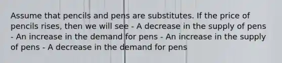 Assume that pencils and pens are substitutes. If the price of pencils rises, then we will see - A decrease in the supply of pens - An increase in the demand for pens - An increase in the supply of pens - A decrease in the demand for pens