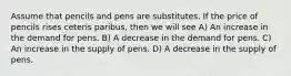 Assume that pencils and pens are substitutes. If the price of pencils rises ceteris paribus, then we will see A) An increase in the demand for pens. B) A decrease in the demand for pens. C) An increase in the supply of pens. D) A decrease in the supply of pens.