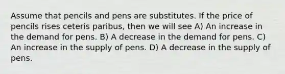 Assume that pencils and pens are substitutes. If the price of pencils rises ceteris paribus, then we will see A) An increase in the demand for pens. B) A decrease in the demand for pens. C) An increase in the supply of pens. D) A decrease in the supply of pens.