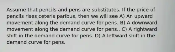 Assume that pencils and pens are substitutes. If the price of pencils rises ceteris paribus, then we will see A) An upward movement along the demand curve for pens. B) A downward movement along the demand curve for pens.. C) A rightward shift in the demand curve for pens. D) A leftward shift in the demand curve for pens.