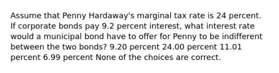 Assume that Penny Hardaway's marginal tax rate is 24 percent. If corporate bonds pay 9.2 percent interest, what interest rate would a municipal bond have to offer for Penny to be indifferent between the two bonds? 9.20 percent 24.00 percent 11.01 percent 6.99 percent None of the choices are correct.