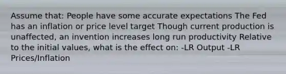 Assume that: People have some accurate expectations The Fed has an inflation or price level target Though current production is unaffected, an invention increases long run productivity Relative to the initial values, what is the effect on: -LR Output -LR Prices/Inflation