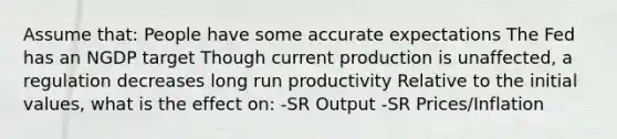 Assume that: People have some accurate expectations The Fed has an NGDP target Though current production is unaffected, a regulation decreases long run productivity Relative to the initial values, what is the effect on: -SR Output -SR Prices/Inflation