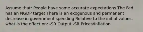 Assume that: People have some accurate expectations The Fed has an NGDP target There is an exogenous and permanent decrease in government spending Relative to the initial values, what is the effect on: -SR Output -SR Prices/Inflation