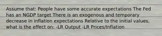 Assume that: People have some accurate expectations The Fed has an NGDP target There is an exogenous and temporary decrease in inflation expectations Relative to the initial values, what is the effect on: -LR Output -LR Prices/Inflation