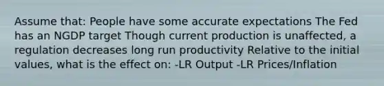 Assume that: People have some accurate expectations The Fed has an NGDP target Though current production is unaffected, a regulation decreases long run productivity Relative to the initial values, what is the effect on: -LR Output -LR Prices/Inflation